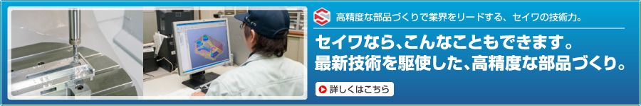 高精度な部品づくりで業界をリードする、セイワの技術力。 セイワなら、こんなこともできます。最新技術を駆使した、高精度な部品づくり。
