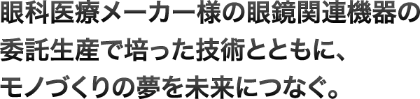 眼科医療メーカー様の眼鏡関連機器の委託生産で培った技術とともに、モノづくりの夢を未来につなぐ。
