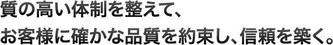 質の高い体制を整えて、お客様に確かな品質を約束し、信頼を築く。
