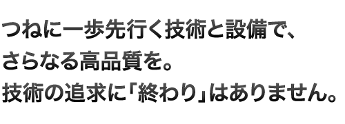 つねに一歩先行く技術と設備で、さらなる高品質を。技術の追求に「終わり」はありません。