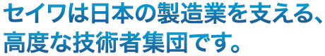 セイワは日本の製造業を支える、高度な技術者集団です。